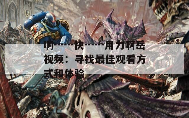 啊┅┅快┅┅用力啊岳视频：寻找最佳观看方式和体验
