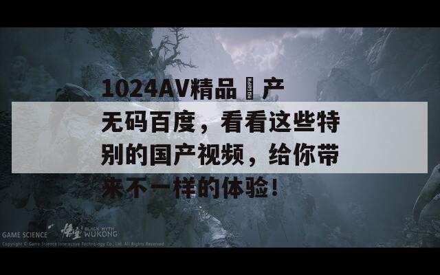 1024AV精品囯产无码百度，看看这些特别的国产视频，给你带来不一样的体验！