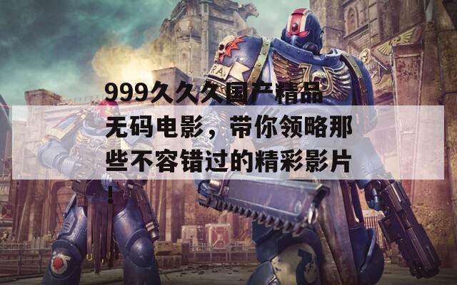 999久久久国产精品无码电影，带你领略那些不容错过的精彩影片！