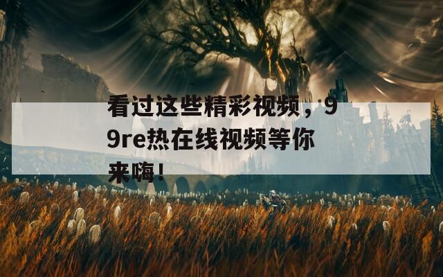 看过这些精彩视频，99re热在线视频等你来嗨！
