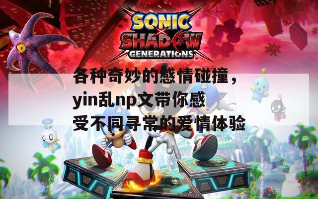 各种奇妙的感情碰撞，yin乱np文带你感受不同寻常的爱情体验
