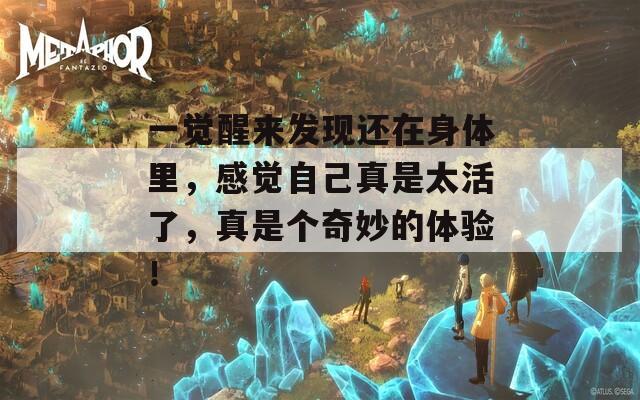 一觉醒来发现还在身体里，感觉自己真是太活了，真是个奇妙的体验！