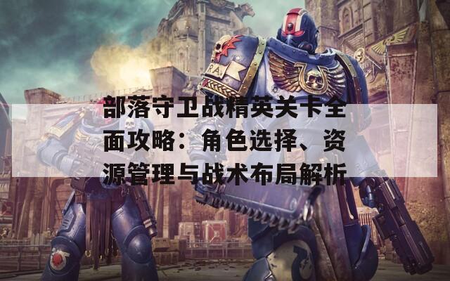 部落守卫战精英关卡全面攻略：角色选择、资源管理与战术布局解析