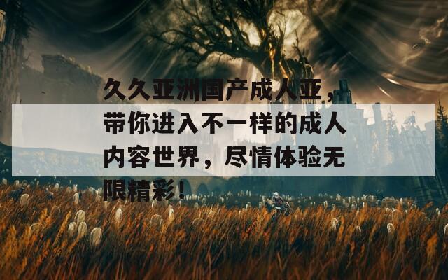久久亚洲国产成人亚，带你进入不一样的成人内容世界，尽情体验无限精彩！