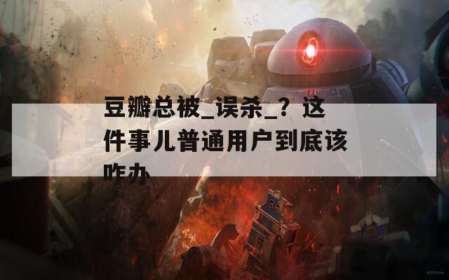 豆瓣总被_误杀_？这件事儿普通用户到底该咋办