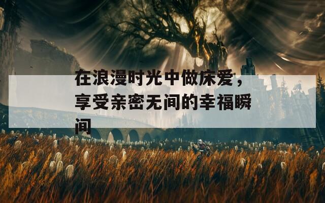 在浪漫时光中做床爱，享受亲密无间的幸福瞬间