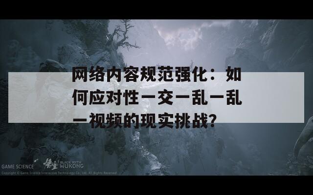 网络内容规范强化：如何应对性一交一乱一乱一视频的现实挑战？