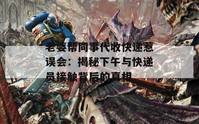老婆帮同事代收快递惹误会：揭秘下午与快递员接触背后的真相