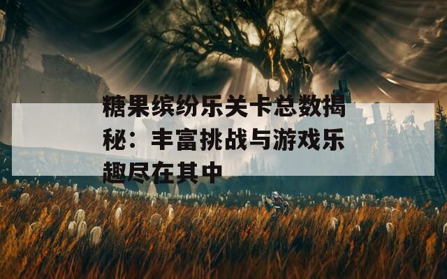 糖果缤纷乐关卡总数揭秘：丰富挑战与游戏乐趣尽在其中