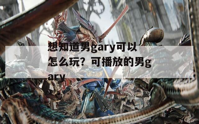想知道男gary可以怎么玩？可播放的男gary