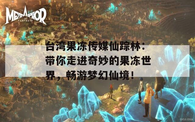 台湾果冻传媒仙踪林：带你走进奇妙的果冻世界，畅游梦幻仙境！