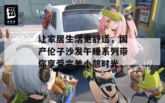 让家居生活更舒适，国产伦子沙发午睡系列带你享受完美小憩时光