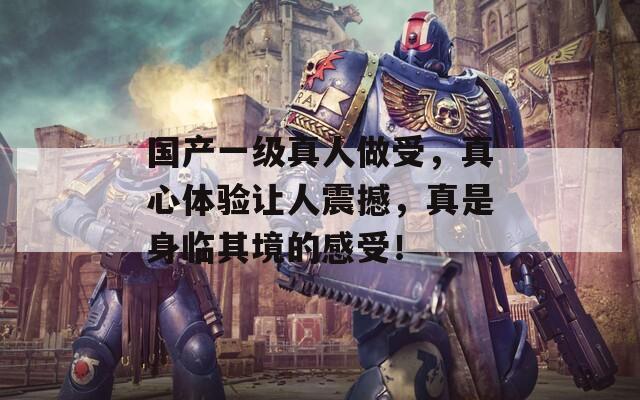 国产一级真人做受，真心体验让人震撼，真是身临其境的感受！