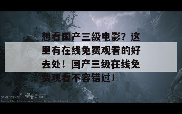 想看国产三级电影？这里有在线免费观看的好去处！国产三级在线免费观看不容错过！