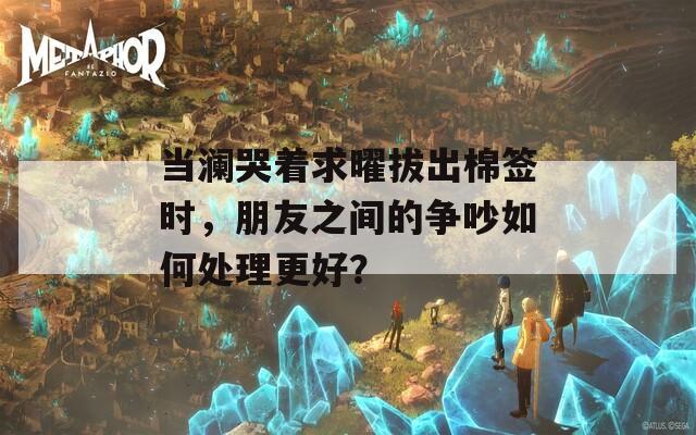 当澜哭着求曜拔出棉签时，朋友之间的争吵如何处理更好？