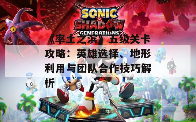 《率土之滨》五级关卡攻略：英雄选择、地形利用与团队合作技巧解析