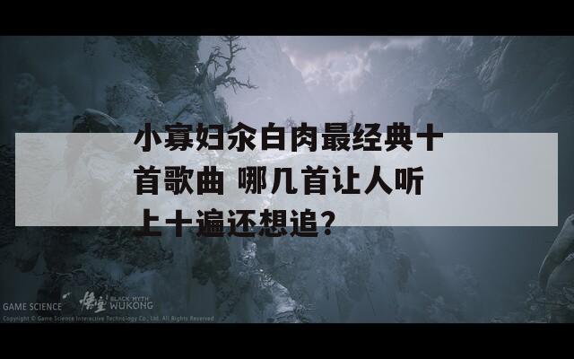 小寡妇汆白肉最经典十首歌曲 哪几首让人听上十遍还想追？