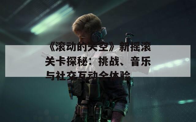 《滚动的天空》新摇滚关卡探秘：挑战、音乐与社交互动全体验
