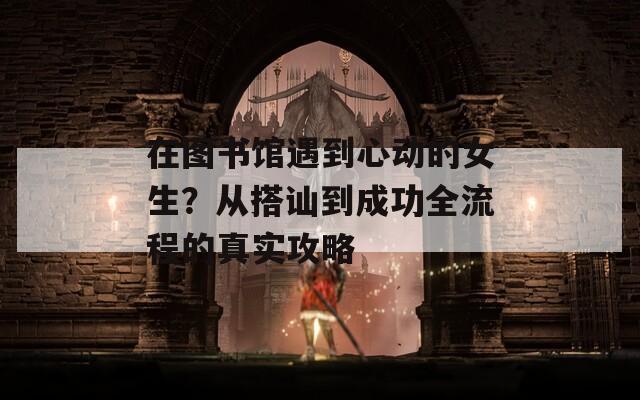 在图书馆遇到心动的女生？从搭讪到成功全流程的真实攻略