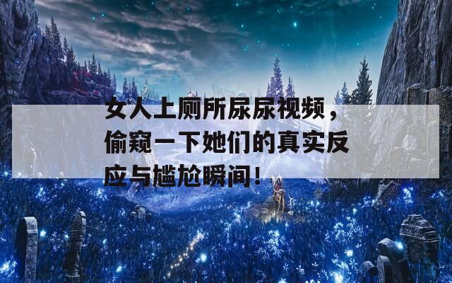 女人上厕所尿尿视频，偷窥一下她们的真实反应与尴尬瞬间！