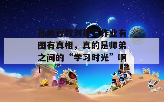孙尚香教刘禅写作业有图有真相，真的是师弟之间的“学习时光”啊！