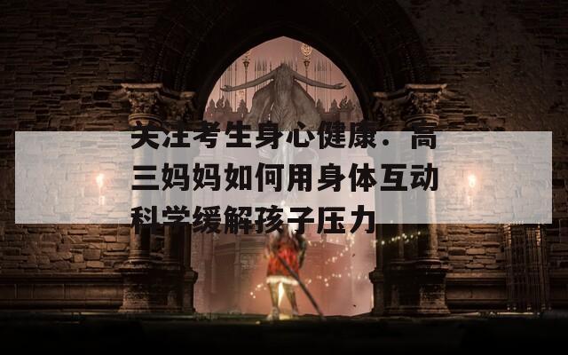 关注考生身心健康：高三妈妈如何用身体互动科学缓解孩子压力