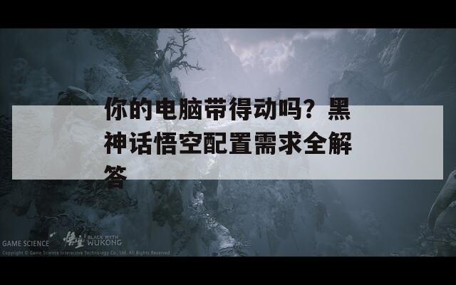 你的电脑带得动吗？黑神话悟空配置需求全解答