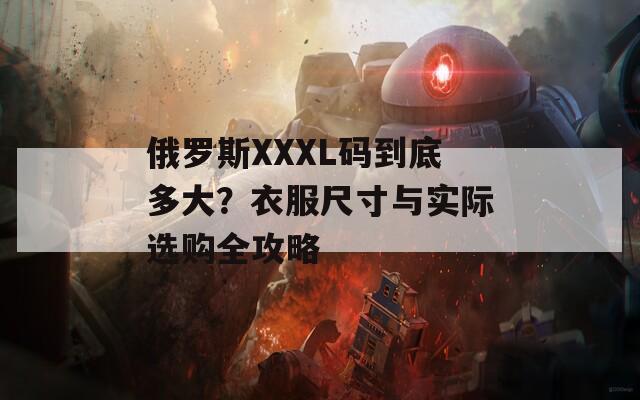 俄罗斯XXXL码到底多大？衣服尺寸与实际选购全攻略
