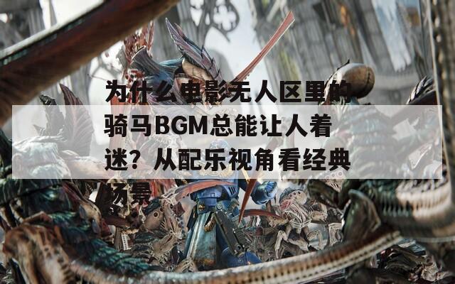 为什么电影无人区里的骑马BGM总能让人着迷？从配乐视角看经典场景