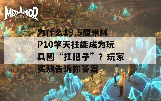 为什么19.5厘米MP10擎天柱能成为玩具圈“扛把子”？玩家实测告诉你答案