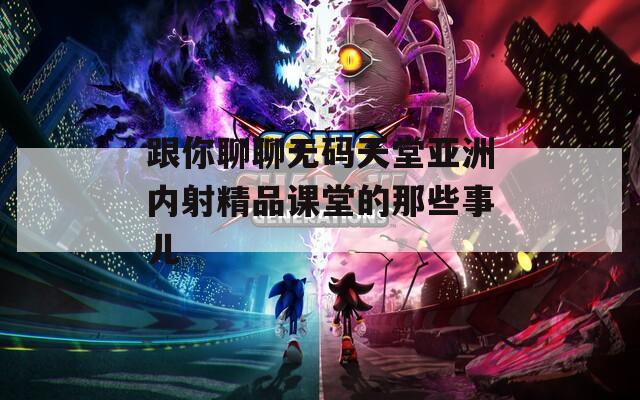 跟你聊聊无码天堂亚洲内射精品课堂的那些事儿