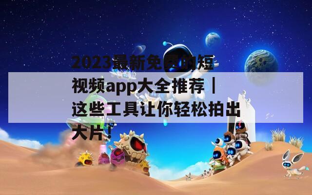 2023最新免费的短视频app大全推荐｜这些工具让你轻松拍出大片！