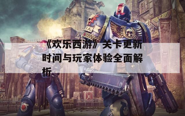 《欢乐西游》关卡更新时间与玩家体验全面解析