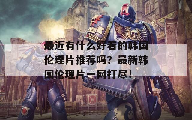 最近有什么好看的韩国伦理片推荐吗？最新韩国伦理片一网打尽！