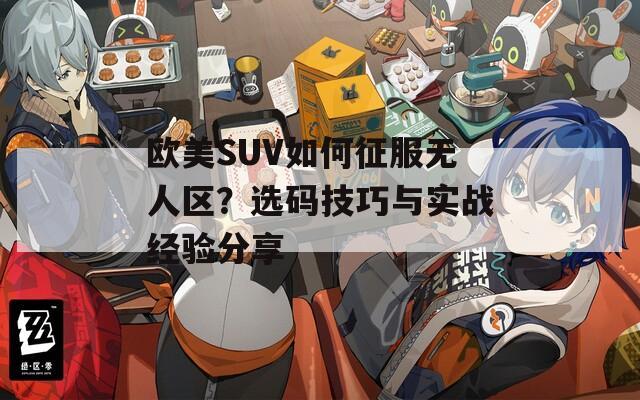 欧美SUV如何征服无人区？选码技巧与实战经验分享