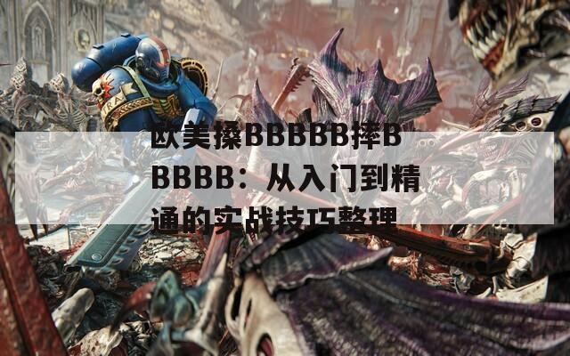 欧美搡BBBBB摔BBBBB：从入门到精通的实战技巧整理
