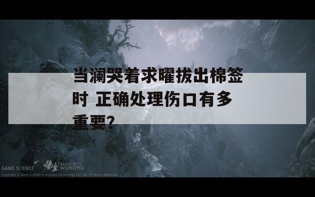 当澜哭着求曜拔出棉签时 正确处理伤口有多重要？