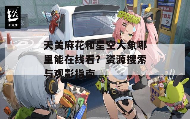 天美麻花和星空大象哪里能在线看？资源搜索与观影指南