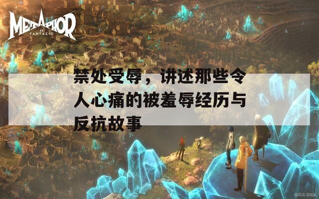 禁处受辱，讲述那些令人心痛的被羞辱经历与反抗故事