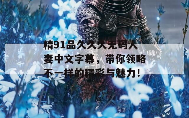 精91品久久久无码人妻中文字幕，带你领略不一样的精彩与魅力！