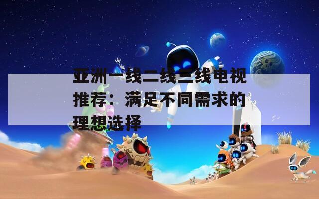 亚洲一线二线三线电视推荐：满足不同需求的理想选择