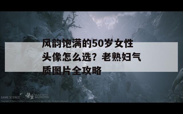 风韵饱满的50岁女性头像怎么选？老熟妇气质图片全攻略