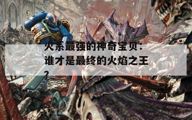 火系最强的神奇宝贝：谁才是最终的火焰之王？