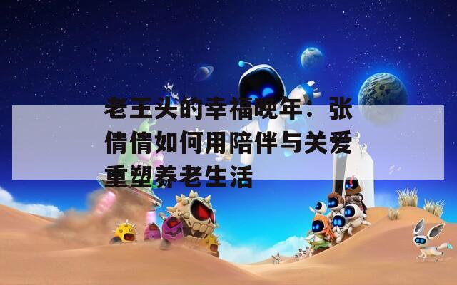 老王头的幸福晚年：张倩倩如何用陪伴与关爱重塑养老生活