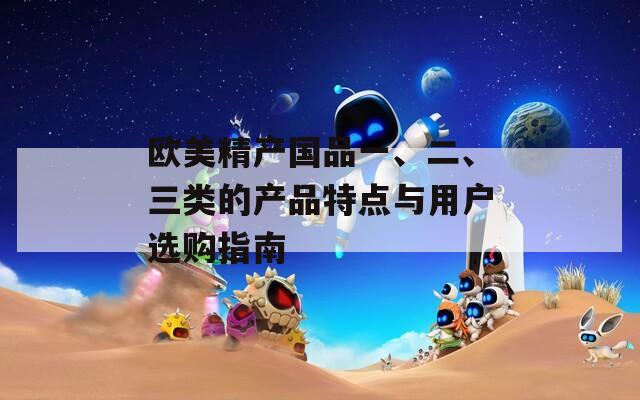 欧美精产国品一、二、三类的产品特点与用户选购指南