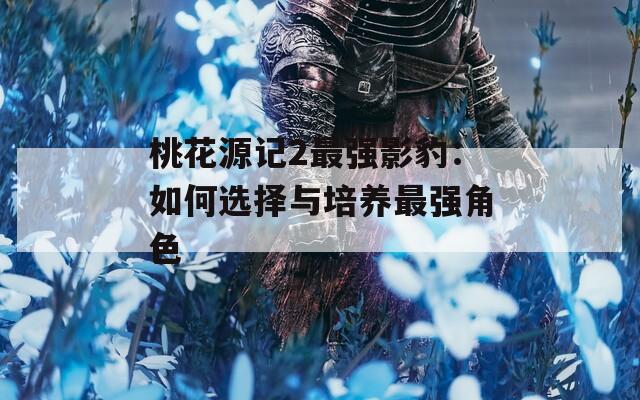 桃花源记2最强影豹：如何选择与培养最强角色