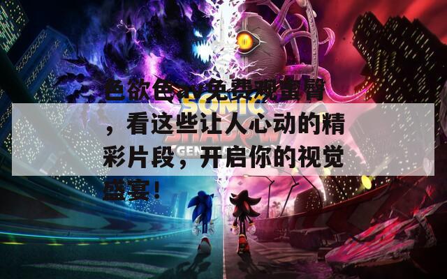 色欲色av免费观蜜臀，看这些让人心动的精彩片段，开启你的视觉盛宴！