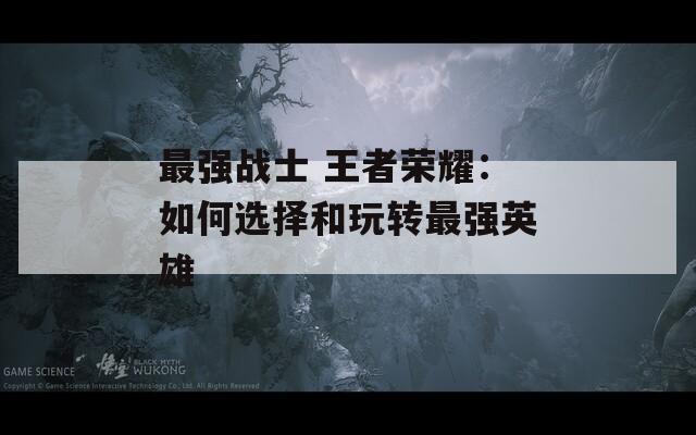 最强战士 王者荣耀：如何选择和玩转最强英雄