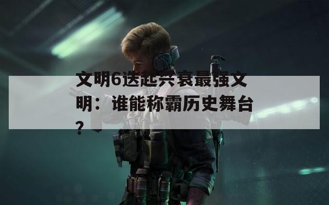 文明6迭起兴衰最强文明：谁能称霸历史舞台？