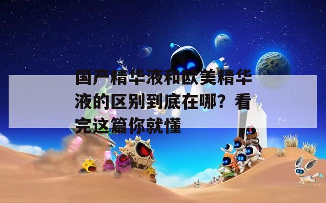 国产精华液和欧美精华液的区别到底在哪？看完这篇你就懂